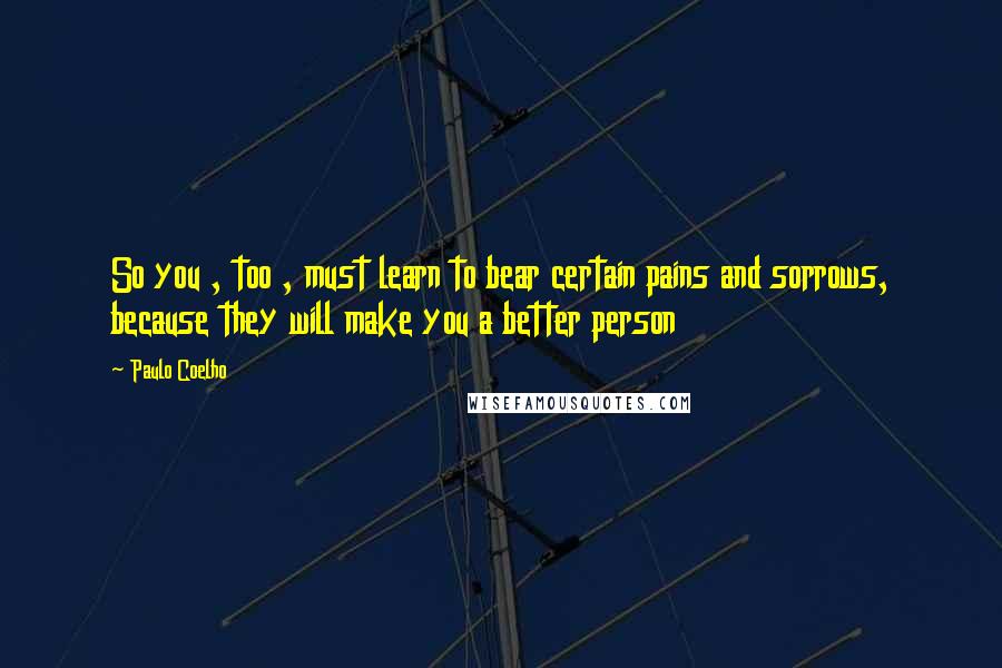 Paulo Coelho Quotes: So you , too , must learn to bear certain pains and sorrows, because they will make you a better person