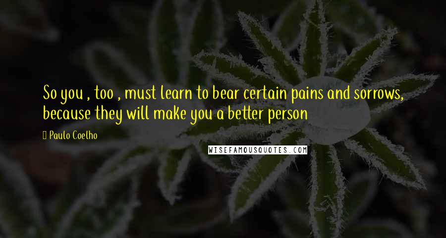 Paulo Coelho Quotes: So you , too , must learn to bear certain pains and sorrows, because they will make you a better person