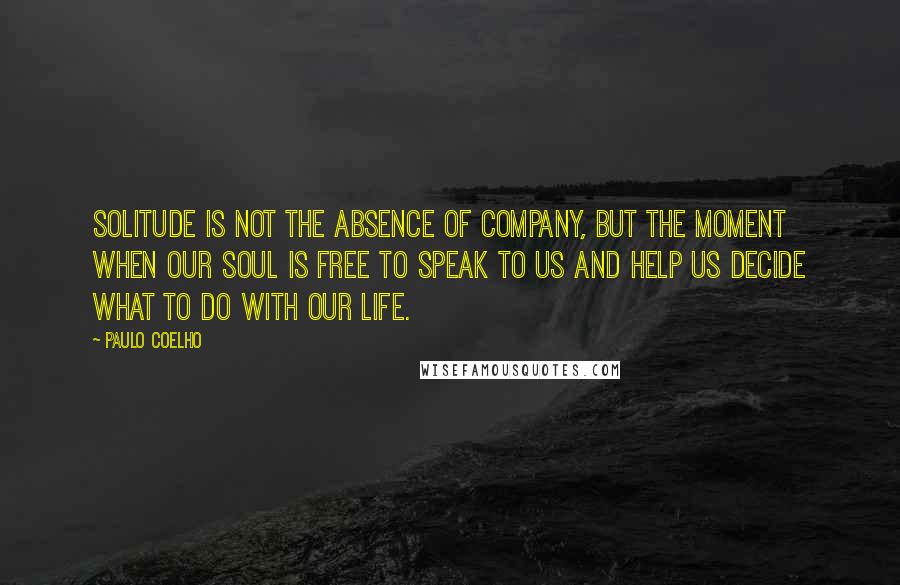 Paulo Coelho Quotes: Solitude is not the absence of company, but the moment when our soul is free to speak to us and help us decide what to do with our life.