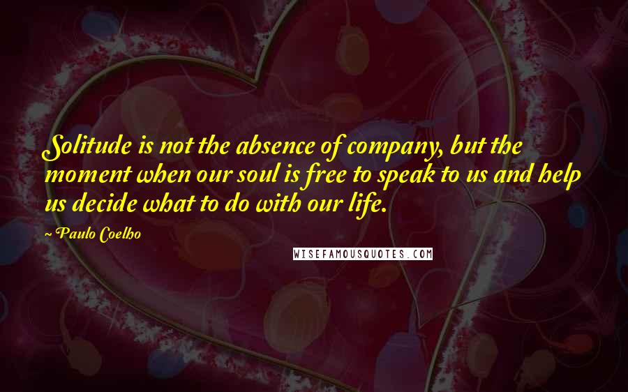 Paulo Coelho Quotes: Solitude is not the absence of company, but the moment when our soul is free to speak to us and help us decide what to do with our life.