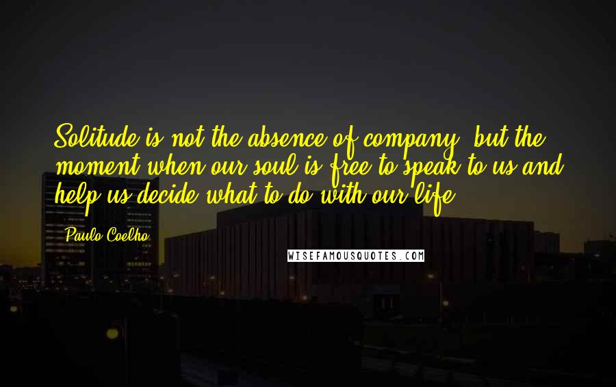 Paulo Coelho Quotes: Solitude is not the absence of company, but the moment when our soul is free to speak to us and help us decide what to do with our life.