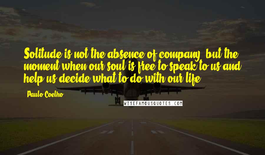 Paulo Coelho Quotes: Solitude is not the absence of company, but the moment when our soul is free to speak to us and help us decide what to do with our life.