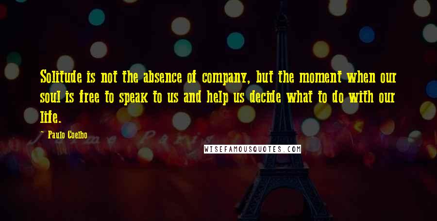 Paulo Coelho Quotes: Solitude is not the absence of company, but the moment when our soul is free to speak to us and help us decide what to do with our life.