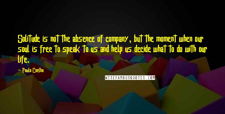 Paulo Coelho Quotes: Solitude is not the absence of company, but the moment when our soul is free to speak to us and help us decide what to do with our life.