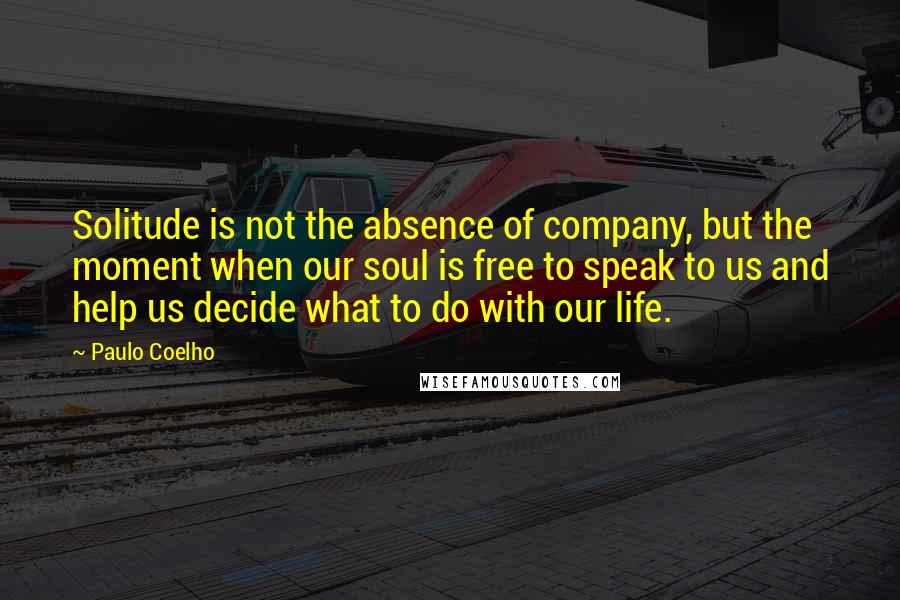 Paulo Coelho Quotes: Solitude is not the absence of company, but the moment when our soul is free to speak to us and help us decide what to do with our life.