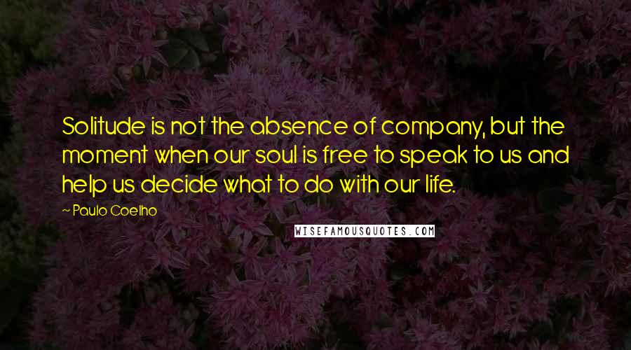 Paulo Coelho Quotes: Solitude is not the absence of company, but the moment when our soul is free to speak to us and help us decide what to do with our life.