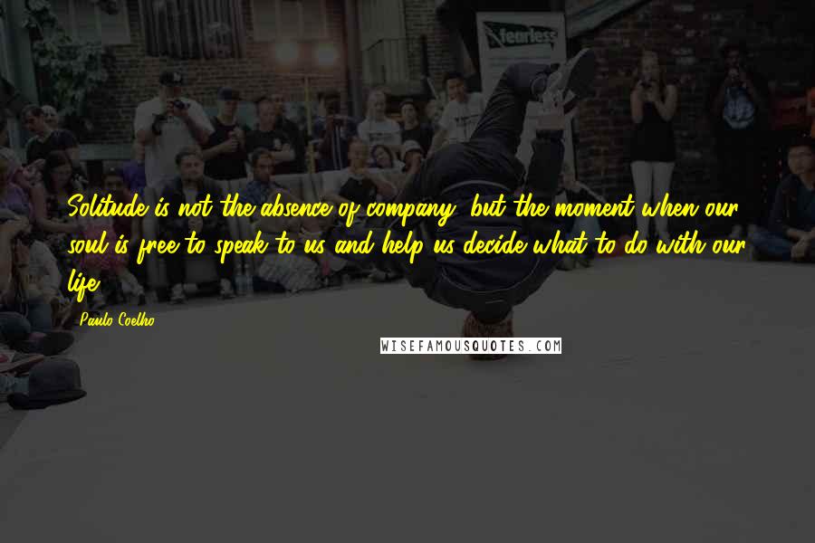 Paulo Coelho Quotes: Solitude is not the absence of company, but the moment when our soul is free to speak to us and help us decide what to do with our life.