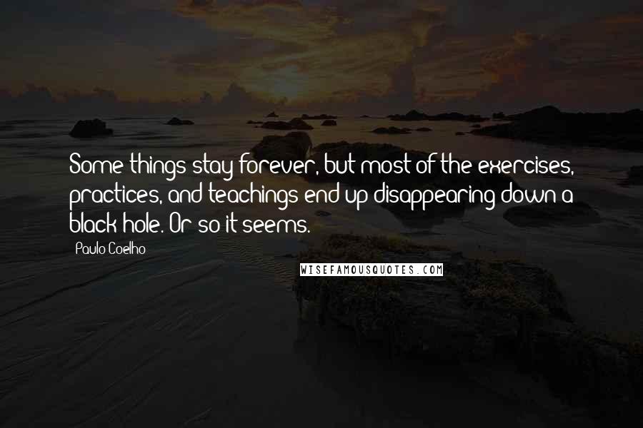 Paulo Coelho Quotes: Some things stay forever, but most of the exercises, practices, and teachings end up disappearing down a black hole. Or so it seems.