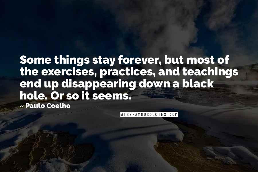 Paulo Coelho Quotes: Some things stay forever, but most of the exercises, practices, and teachings end up disappearing down a black hole. Or so it seems.