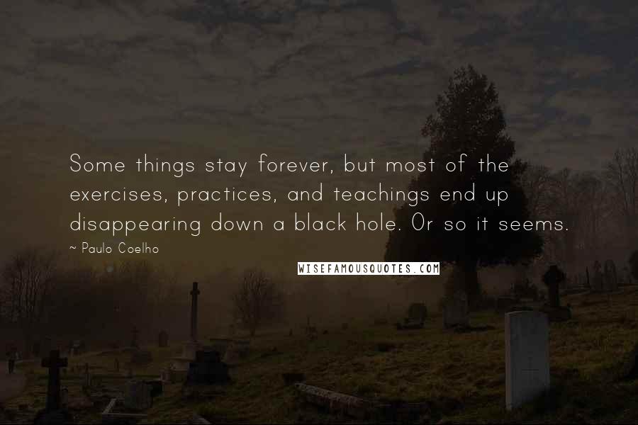 Paulo Coelho Quotes: Some things stay forever, but most of the exercises, practices, and teachings end up disappearing down a black hole. Or so it seems.