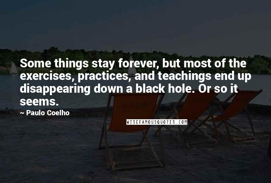 Paulo Coelho Quotes: Some things stay forever, but most of the exercises, practices, and teachings end up disappearing down a black hole. Or so it seems.