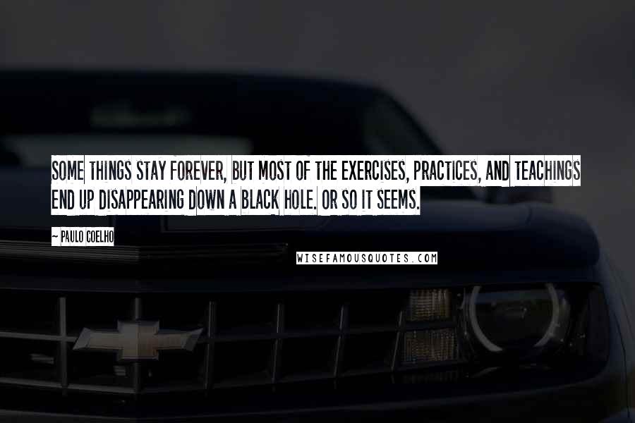 Paulo Coelho Quotes: Some things stay forever, but most of the exercises, practices, and teachings end up disappearing down a black hole. Or so it seems.