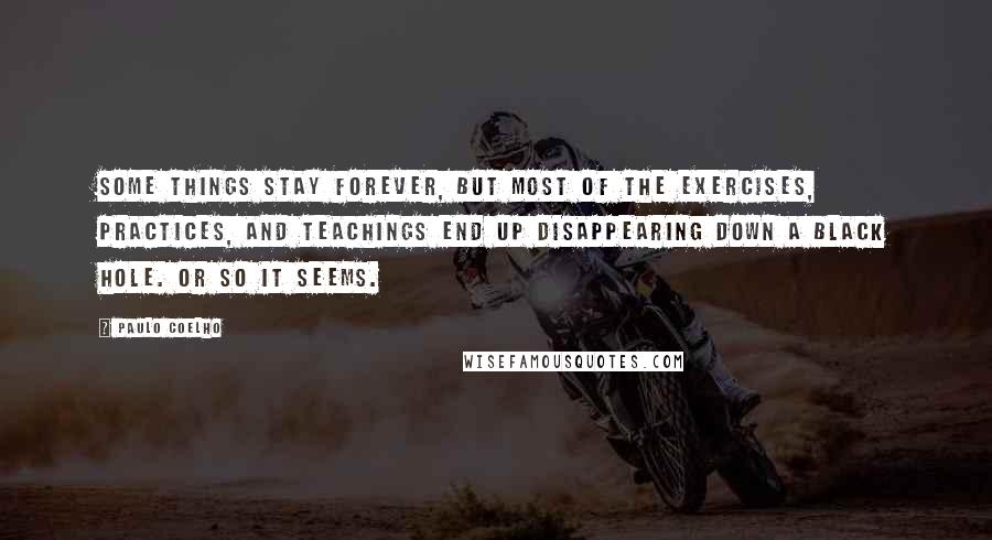 Paulo Coelho Quotes: Some things stay forever, but most of the exercises, practices, and teachings end up disappearing down a black hole. Or so it seems.