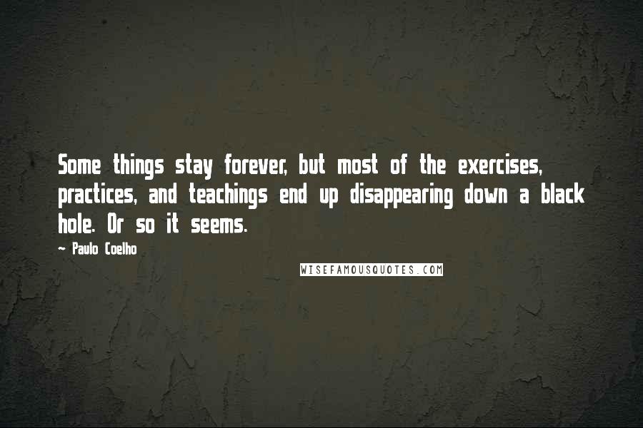 Paulo Coelho Quotes: Some things stay forever, but most of the exercises, practices, and teachings end up disappearing down a black hole. Or so it seems.