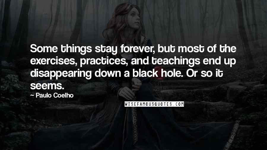 Paulo Coelho Quotes: Some things stay forever, but most of the exercises, practices, and teachings end up disappearing down a black hole. Or so it seems.