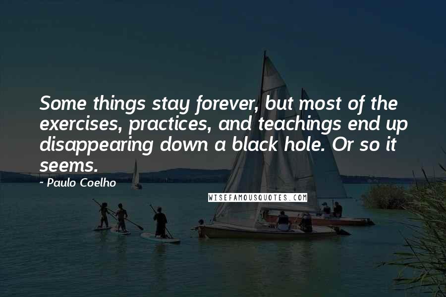 Paulo Coelho Quotes: Some things stay forever, but most of the exercises, practices, and teachings end up disappearing down a black hole. Or so it seems.
