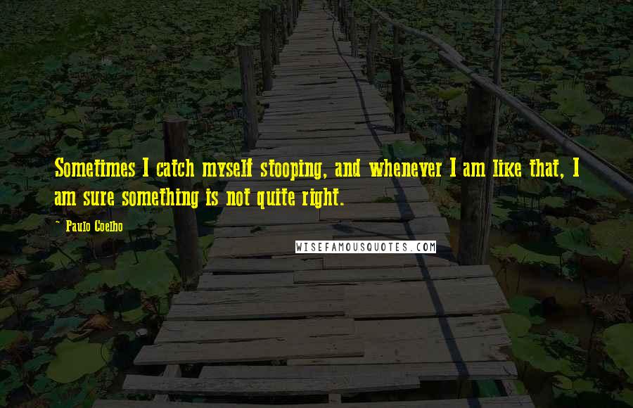 Paulo Coelho Quotes: Sometimes I catch myself stooping, and whenever I am like that, I am sure something is not quite right.