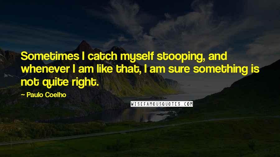 Paulo Coelho Quotes: Sometimes I catch myself stooping, and whenever I am like that, I am sure something is not quite right.