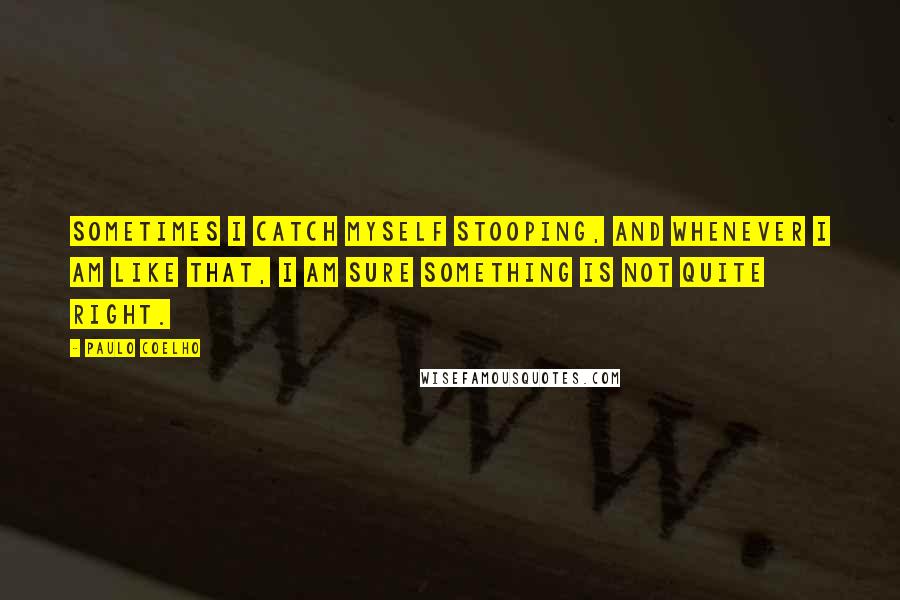 Paulo Coelho Quotes: Sometimes I catch myself stooping, and whenever I am like that, I am sure something is not quite right.