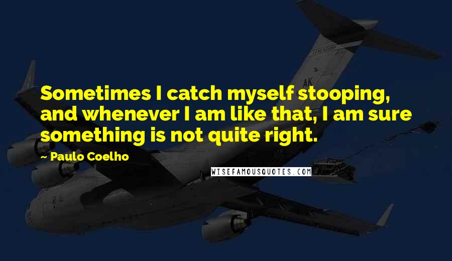 Paulo Coelho Quotes: Sometimes I catch myself stooping, and whenever I am like that, I am sure something is not quite right.