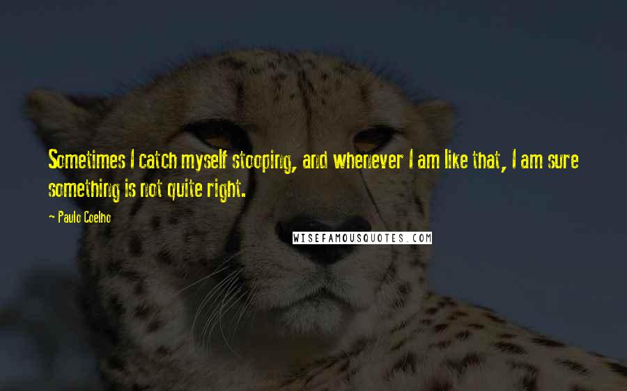 Paulo Coelho Quotes: Sometimes I catch myself stooping, and whenever I am like that, I am sure something is not quite right.