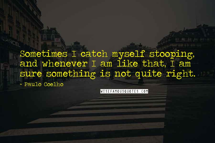 Paulo Coelho Quotes: Sometimes I catch myself stooping, and whenever I am like that, I am sure something is not quite right.