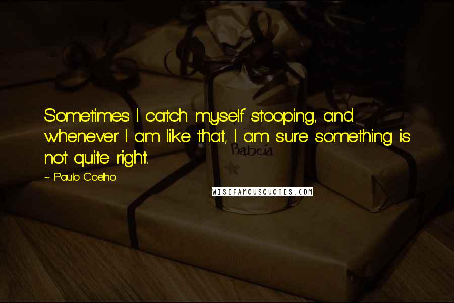 Paulo Coelho Quotes: Sometimes I catch myself stooping, and whenever I am like that, I am sure something is not quite right.