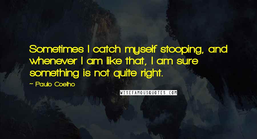 Paulo Coelho Quotes: Sometimes I catch myself stooping, and whenever I am like that, I am sure something is not quite right.
