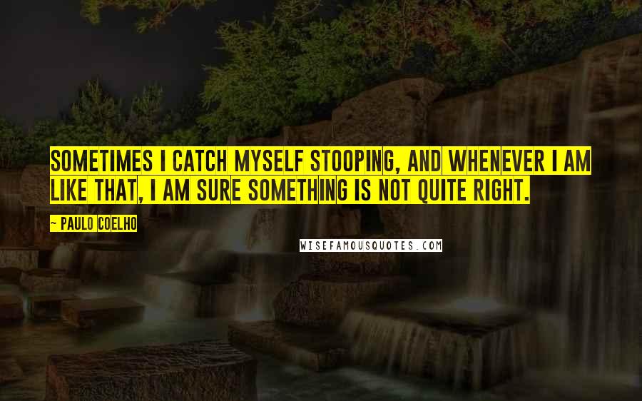 Paulo Coelho Quotes: Sometimes I catch myself stooping, and whenever I am like that, I am sure something is not quite right.