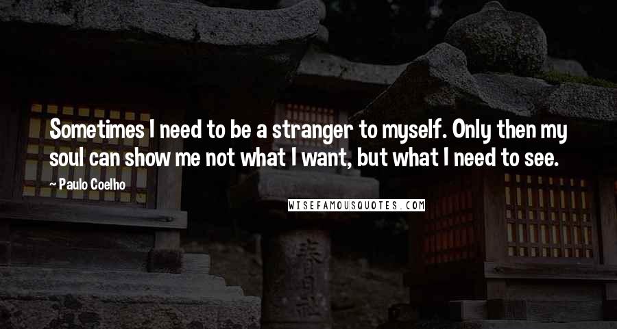 Paulo Coelho Quotes: Sometimes I need to be a stranger to myself. Only then my soul can show me not what I want, but what I need to see.