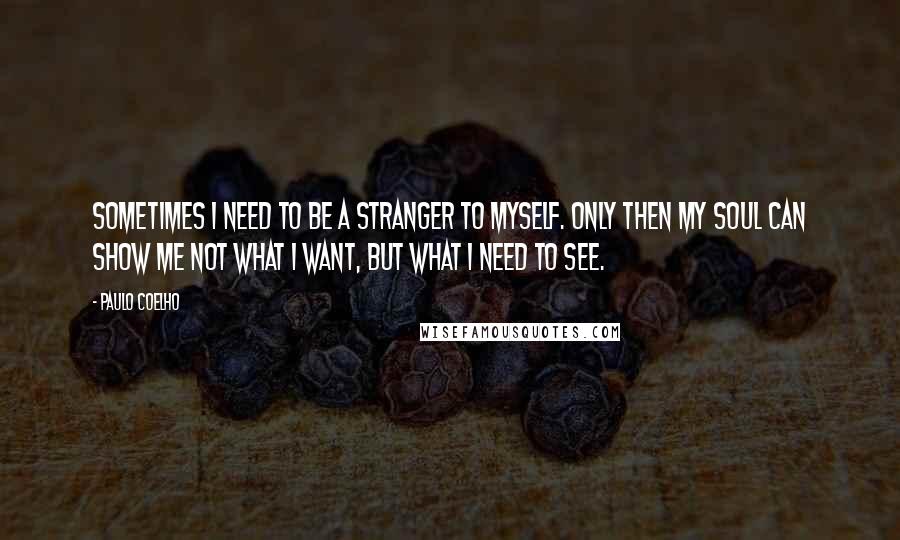 Paulo Coelho Quotes: Sometimes I need to be a stranger to myself. Only then my soul can show me not what I want, but what I need to see.