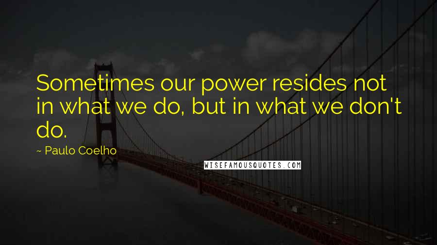 Paulo Coelho Quotes: Sometimes our power resides not in what we do, but in what we don't do.