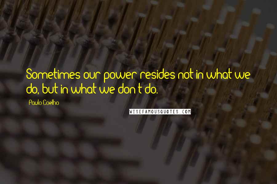 Paulo Coelho Quotes: Sometimes our power resides not in what we do, but in what we don't do.