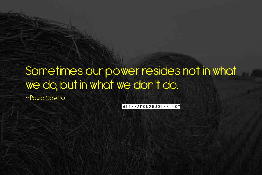 Paulo Coelho Quotes: Sometimes our power resides not in what we do, but in what we don't do.