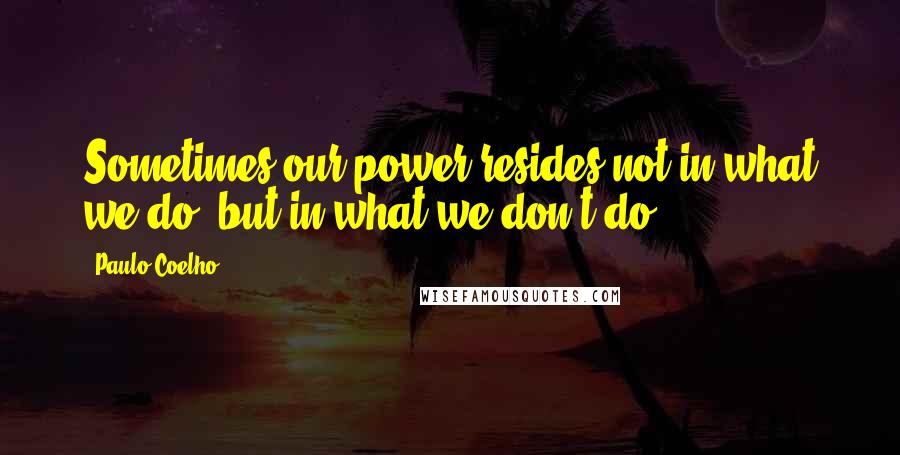 Paulo Coelho Quotes: Sometimes our power resides not in what we do, but in what we don't do.