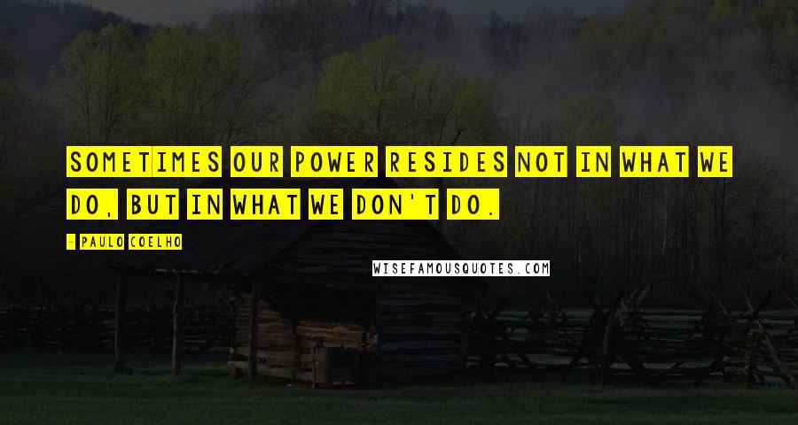 Paulo Coelho Quotes: Sometimes our power resides not in what we do, but in what we don't do.