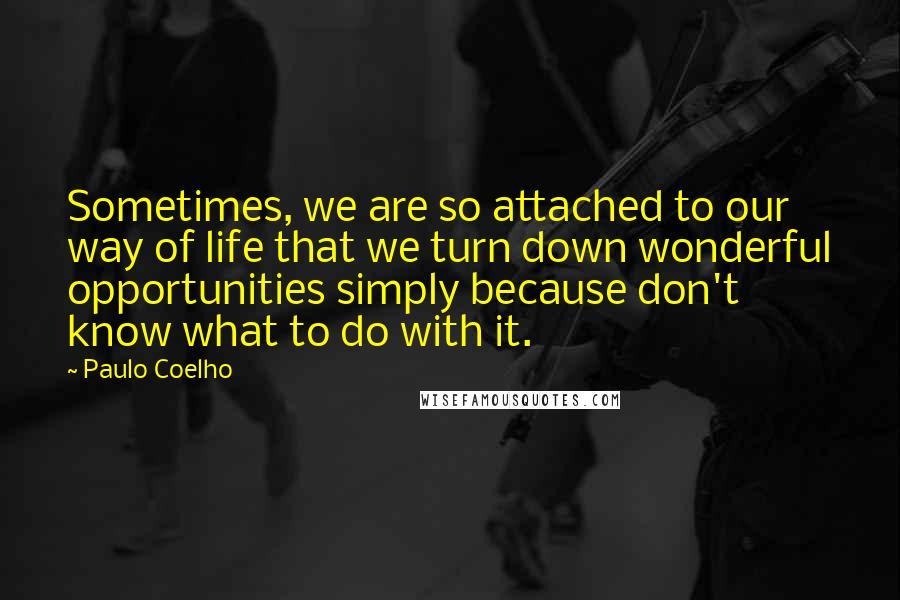 Paulo Coelho Quotes: Sometimes, we are so attached to our way of life that we turn down wonderful opportunities simply because don't know what to do with it.