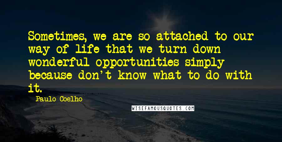 Paulo Coelho Quotes: Sometimes, we are so attached to our way of life that we turn down wonderful opportunities simply because don't know what to do with it.