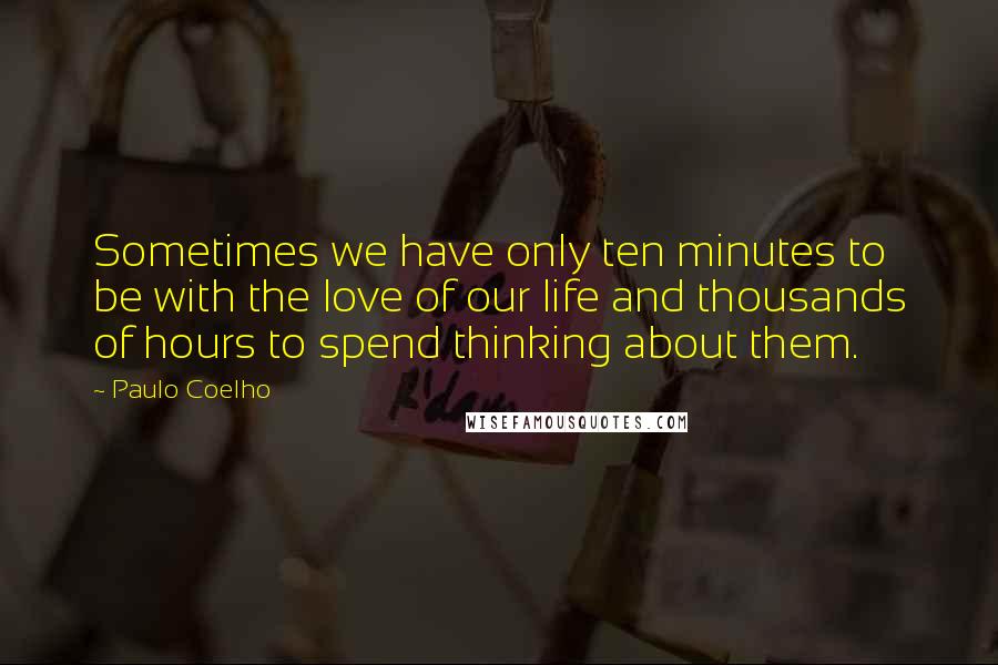 Paulo Coelho Quotes: Sometimes we have only ten minutes to be with the love of our life and thousands of hours to spend thinking about them.