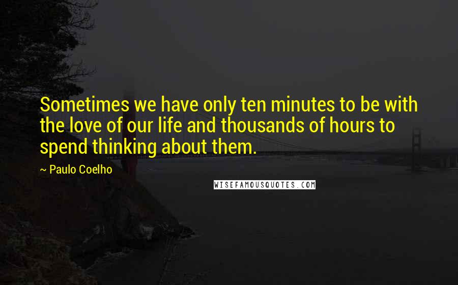 Paulo Coelho Quotes: Sometimes we have only ten minutes to be with the love of our life and thousands of hours to spend thinking about them.