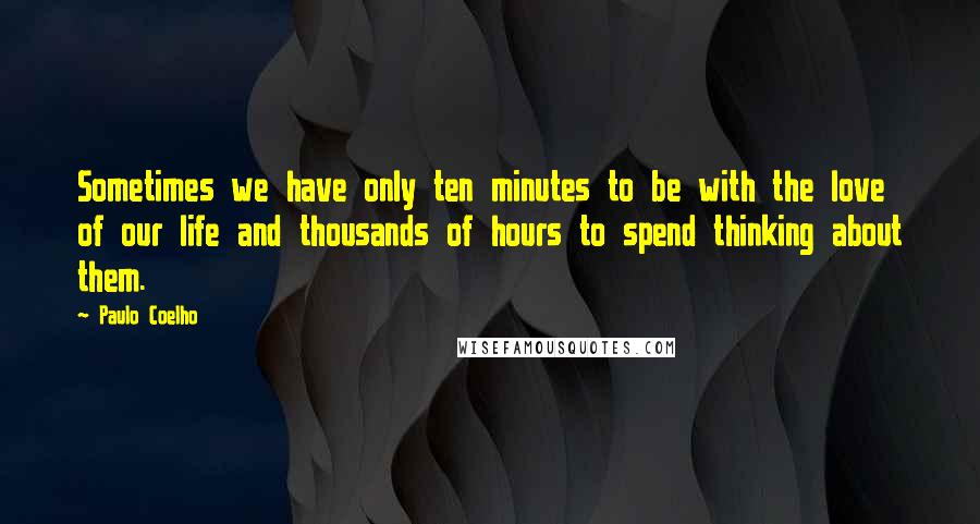 Paulo Coelho Quotes: Sometimes we have only ten minutes to be with the love of our life and thousands of hours to spend thinking about them.