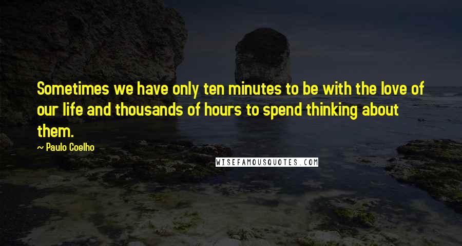 Paulo Coelho Quotes: Sometimes we have only ten minutes to be with the love of our life and thousands of hours to spend thinking about them.