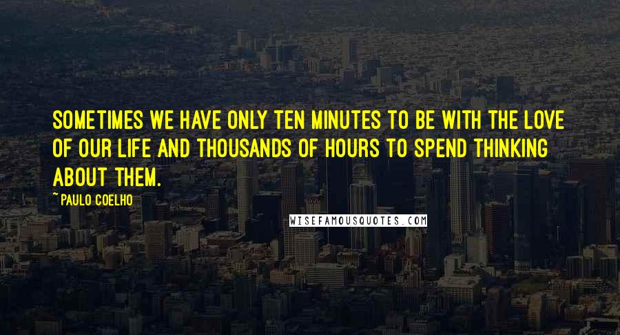 Paulo Coelho Quotes: Sometimes we have only ten minutes to be with the love of our life and thousands of hours to spend thinking about them.