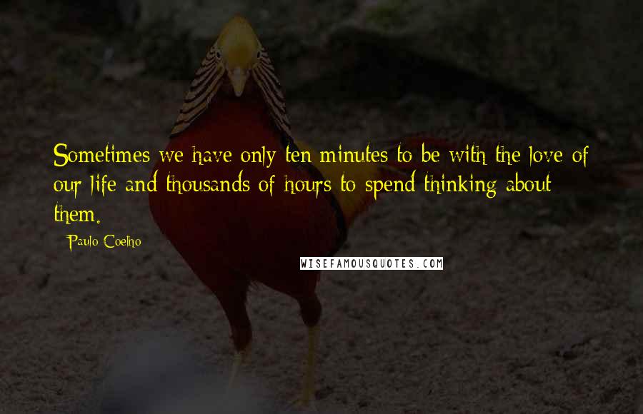 Paulo Coelho Quotes: Sometimes we have only ten minutes to be with the love of our life and thousands of hours to spend thinking about them.