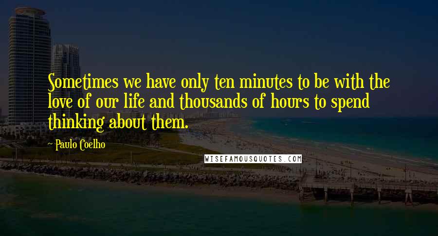 Paulo Coelho Quotes: Sometimes we have only ten minutes to be with the love of our life and thousands of hours to spend thinking about them.