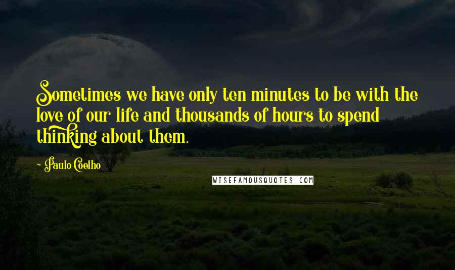 Paulo Coelho Quotes: Sometimes we have only ten minutes to be with the love of our life and thousands of hours to spend thinking about them.