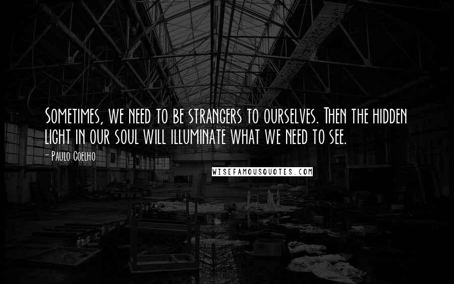 Paulo Coelho Quotes: Sometimes, we need to be strangers to ourselves. Then the hidden light in our soul will illuminate what we need to see.