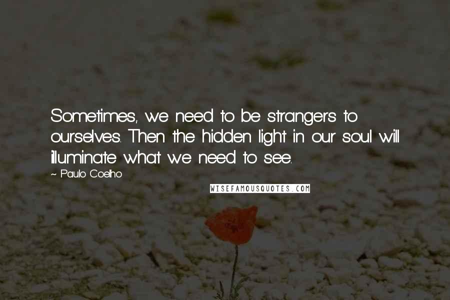 Paulo Coelho Quotes: Sometimes, we need to be strangers to ourselves. Then the hidden light in our soul will illuminate what we need to see.