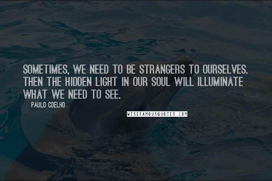 Paulo Coelho Quotes: Sometimes, we need to be strangers to ourselves. Then the hidden light in our soul will illuminate what we need to see.