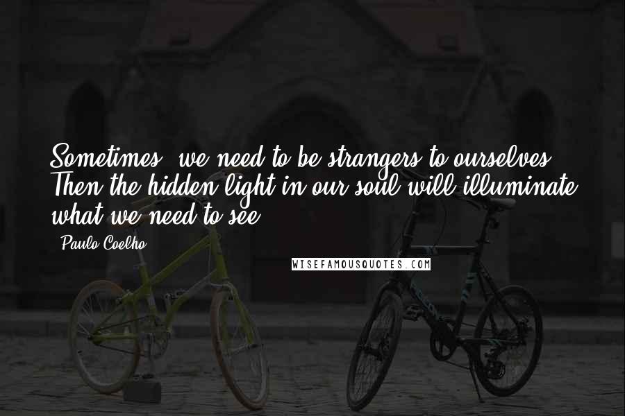 Paulo Coelho Quotes: Sometimes, we need to be strangers to ourselves. Then the hidden light in our soul will illuminate what we need to see.